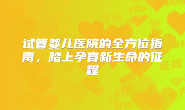 试管婴儿医院的全方位指南，踏上孕育新生命的征程