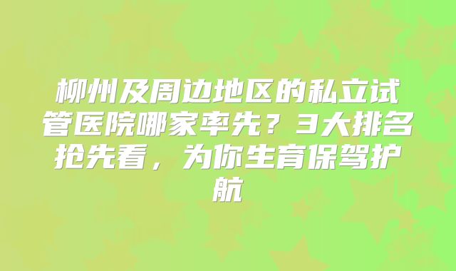 柳州及周边地区的私立试管医院哪家率先？3大排名抢先看，为你生育保驾护航