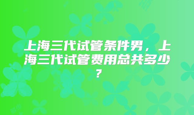 上海三代试管条件男,上海三代试管费用总共多少?