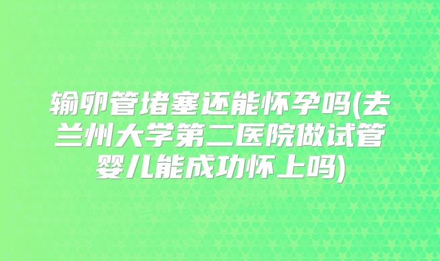 输卵管堵塞还能怀孕吗(去兰州大学第二医院做试管婴儿能成功怀上吗)