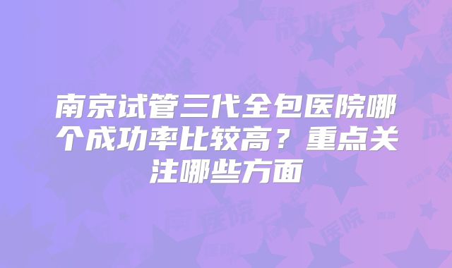南京试管三代全包医院哪个成功率比较高?重点关注哪些方面