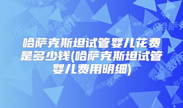 哈萨克斯坦试管婴儿花费是多少钱(哈萨克斯坦试管婴儿费用明细)