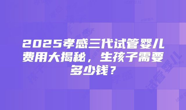 2025孝感三代试管婴儿费用大揭秘,生孩子需要多少钱?