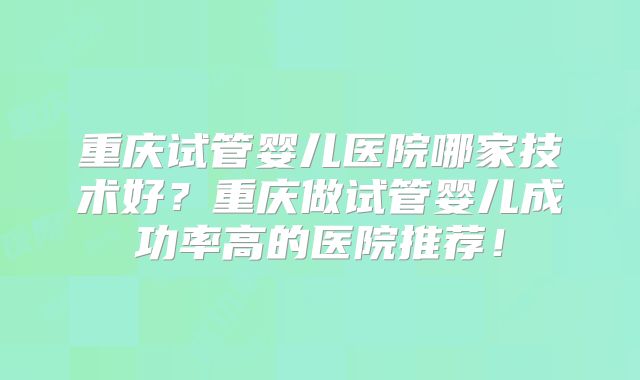 重庆试管婴儿医院哪家技术好？重庆做试管婴儿成功率高的医院推荐！