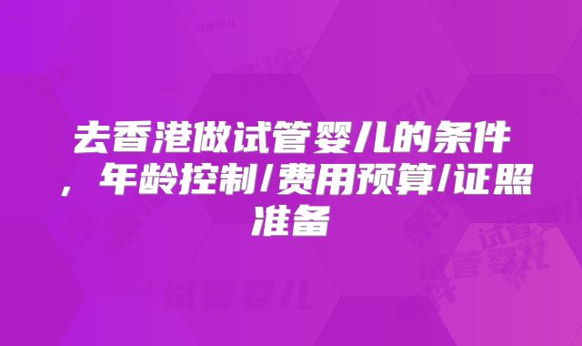 去香港做试管婴儿的条件，年龄控制/费用预算/证照准备