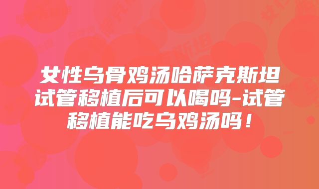 女性乌骨鸡汤哈萨克斯坦试管移植后可以喝吗-试管移植能吃乌鸡汤吗！
