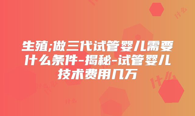 生殖;做三代试管婴儿需要什么条件-揭秘-试管婴儿技术费用几万