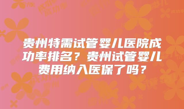 贵州特需试管婴儿医院成功率排名？贵州试管婴儿费用纳入医保了吗？