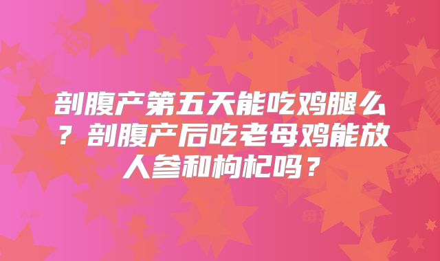 剖腹产第五天能吃鸡腿么？剖腹产后吃老母鸡能放人参和枸杞吗？