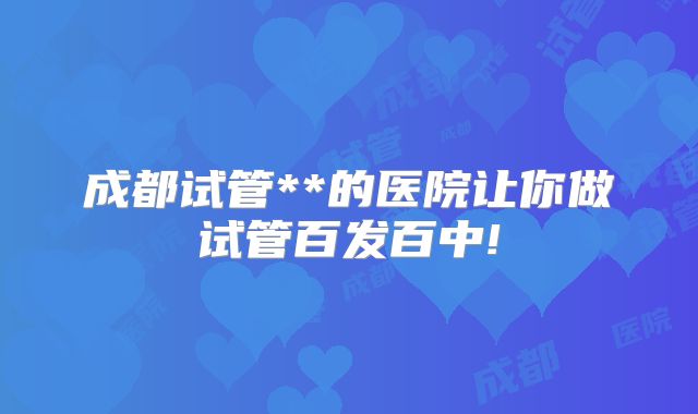 成都试管**的医院让你做试管百发百中!