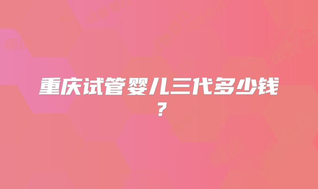重庆试管婴儿三代多少钱？