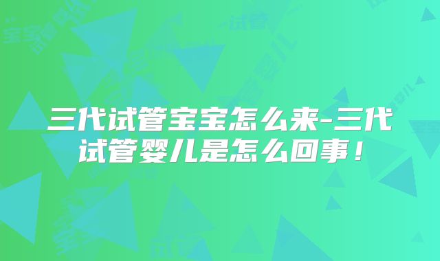 三代试管宝宝怎么来-三代试管婴儿是怎么回事！