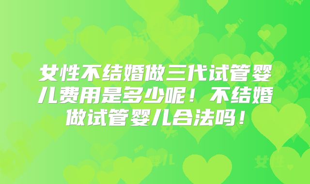 女性不结婚做三代试管婴儿费用是多少呢!不结婚做试管婴儿合法吗!