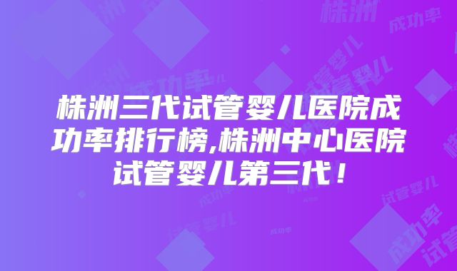 株洲三代试管婴儿医院成功率排行榜,株洲中心医院试管婴儿第三代！