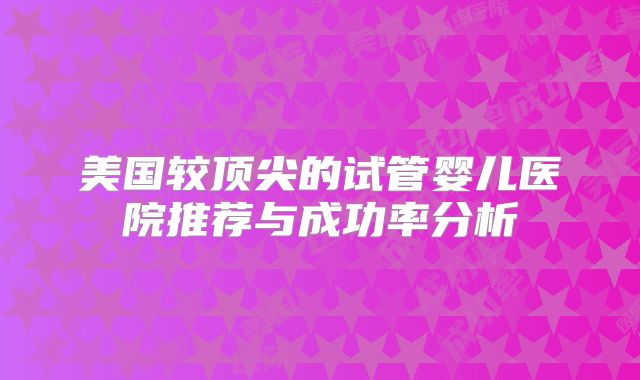美国较顶尖的试管婴儿医院推荐与成功率分析