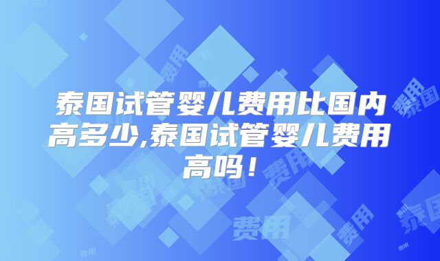 泰国试管婴儿费用比国内高多少,泰国试管婴儿费用高吗!