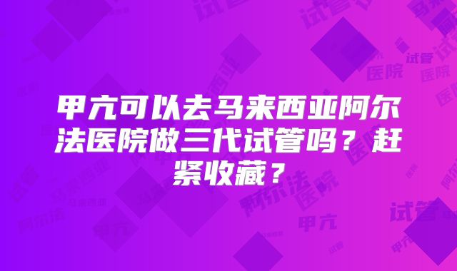 甲亢可以去马来西亚阿尔法医院做三代试管吗？赶紧收藏？