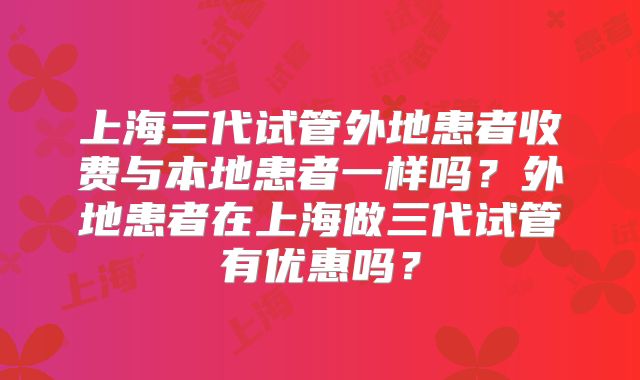 上海三代试管外地患者收费与本地患者一样吗？外地患者在上海做三代试管有优惠吗？