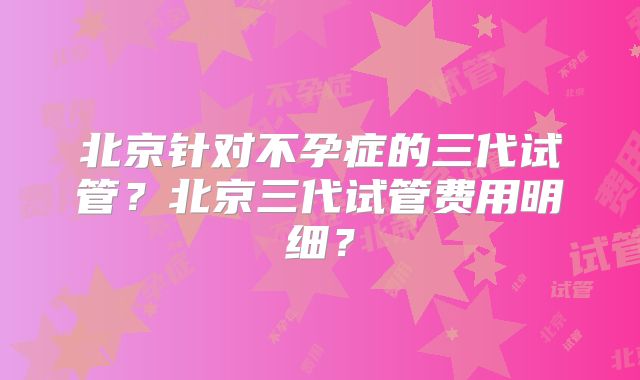北京针对不孕症的三代试管?北京三代试管费用明细?
