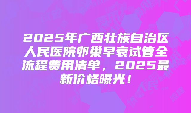 2025年广西壮族自治区人民医院卵巢早衰试管全流程费用清单,2025最新价格曝光!