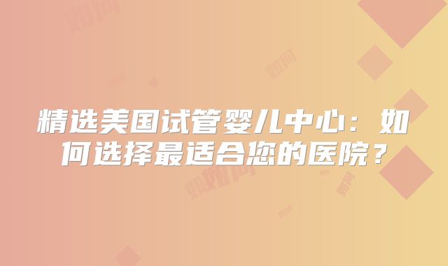 精选美国试管婴儿中心：如何选择最适合您的医院？