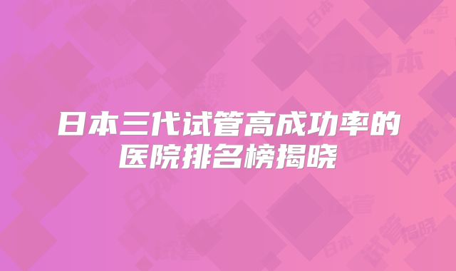 日本三代试管高成功率的医院排名榜揭晓