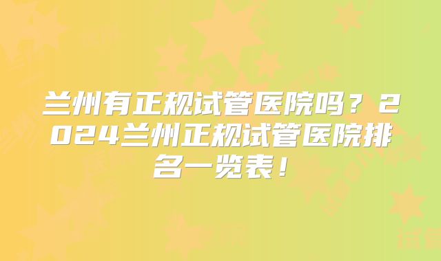 兰州有正规试管医院吗？2024兰州正规试管医院排名一览表！