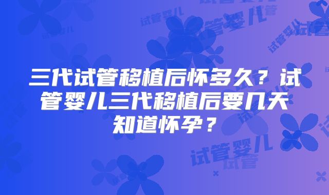 三代试管移植后怀多久？试管婴儿三代移植后要几天知道怀孕？