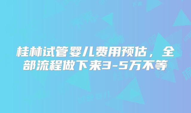 桂林试管婴儿费用预估，全部流程做下来3-5万不等