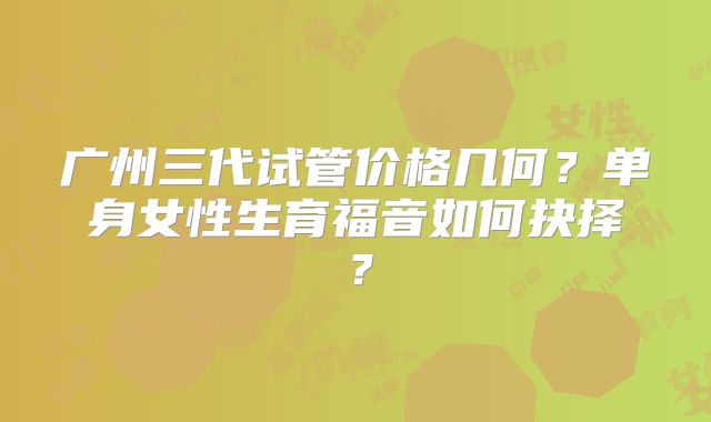 广州三代试管价格几何？单身女性生育福音如何抉择？