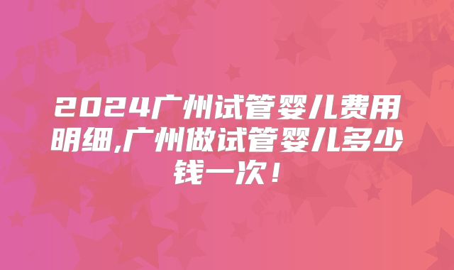 2024广州试管婴儿费用明细,广州做试管婴儿多少钱一次!