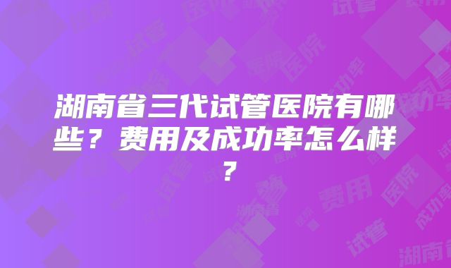 湖南省三代试管医院有哪些？费用及成功率怎么样？
