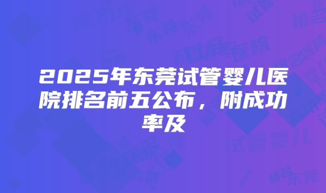 2025年东莞试管婴儿医院排名前五公布，附成功率及