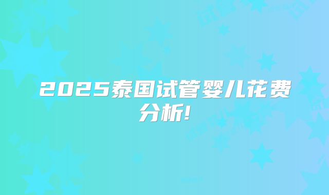 2025泰国试管婴儿花费分析!