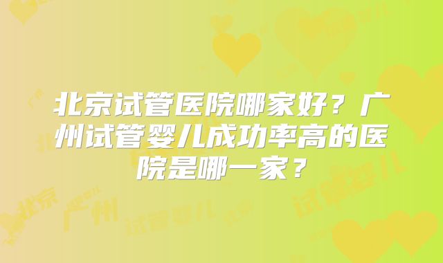 北京试管医院哪家好？广州试管婴儿成功率高的医院是哪一家？