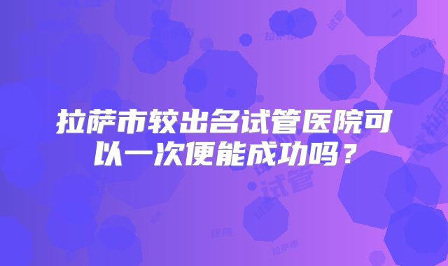 拉萨市较出名试管医院可以一次便能成功吗?