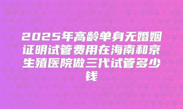 2025年高龄单身无婚姻证明试管费用在海南和京生殖医院做三代试管多少钱