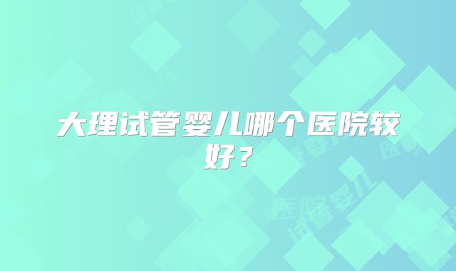 大理试管婴儿哪个医院较好？
