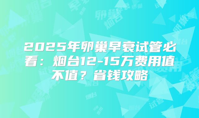 2025年卵巢早衰试管必看：烟台12-15万费用值不值？省钱攻略
