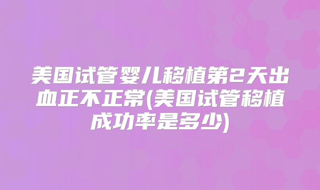 美国试管婴儿移植第2天出血正不正常(美国试管移植成功率是多少)