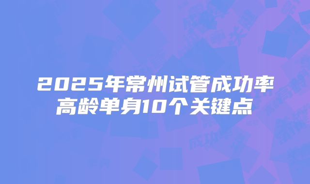 2025年常州试管成功率高龄单身10个关键点