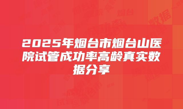 2025年烟台市烟台山医院试管成功率高龄真实数据分享