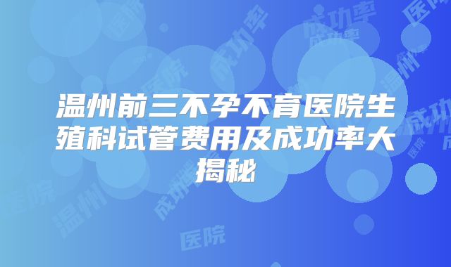 温州前三不孕不育医院生殖科试管费用及成功率大揭秘