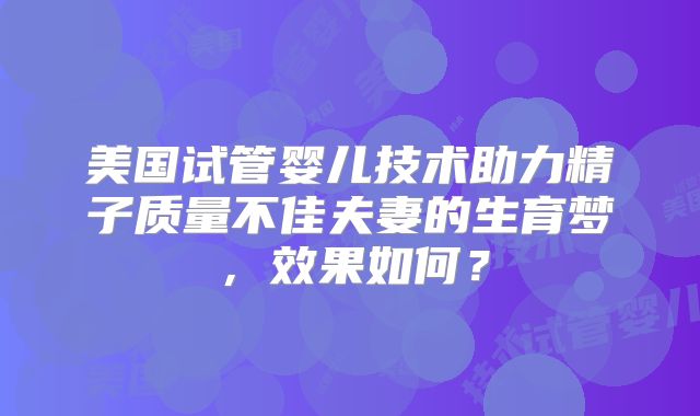 美国试管婴儿技术助力精子质量不佳夫妻的生育梦,效果如何?