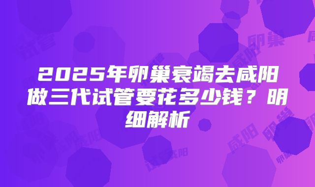 2025年卵巢衰竭去咸阳做三代试管要花多少钱？明细解析