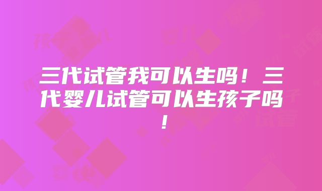 三代试管我可以生吗！三代婴儿试管可以生孩子吗！