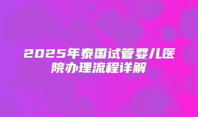 2025年泰国试管婴儿医院办理流程详解