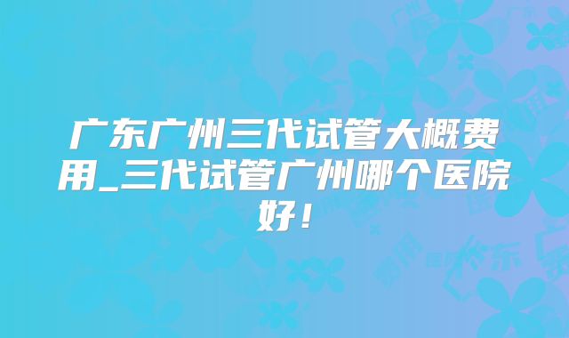 广东广州三代试管大概费用_三代试管广州哪个医院好！