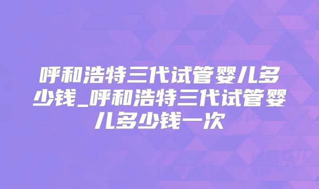 呼和浩特三代试管婴儿多少钱_呼和浩特三代试管婴儿多少钱一次