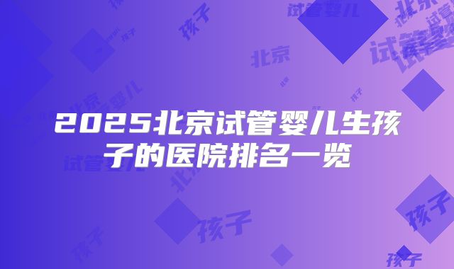 2025北京试管婴儿生孩子的医院排名一览